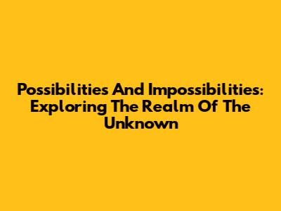 Possibilities And Impossibilities: Exploring The Realm Of The Unknown
