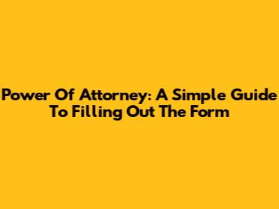 Power Of Attorney: A Simple Guide To Filling Out The Form