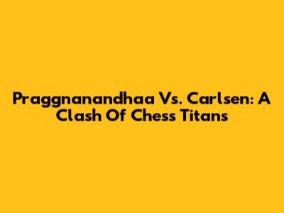 Praggnanandhaa Vs. Carlsen: A Clash Of Chess Titans
