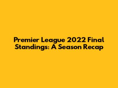 Premier League 2022 Final Standings: A Season Recap