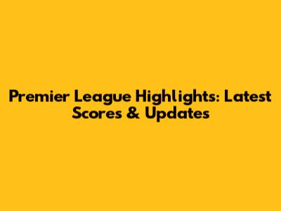Premier League Highlights: Latest Scores & Updates