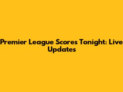 Premier League Scores Tonight: Live Updates