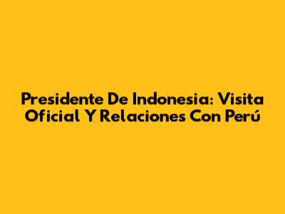 Presidente De Indonesia: Visita Oficial Y Relaciones Con Perú