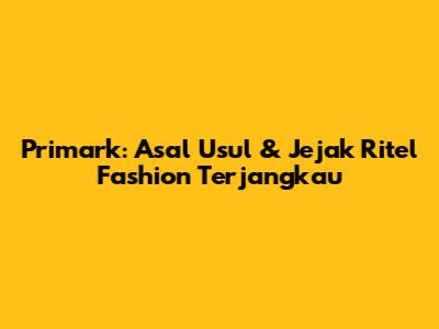 Primark: Asal Usul & Jejak Ritel Fashion Terjangkau