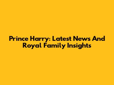 Prince Harry: Latest News And Royal Family Insights