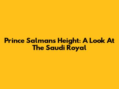 Prince Salman's Height: A Look At The Saudi Royal