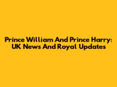 Prince William And Prince Harry: UK News And Royal Updates