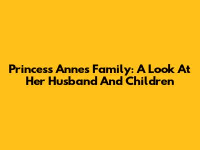 Princess Anne's Family: A Look At Her Husband And Children