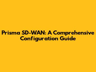 Prisma SD-WAN: A Comprehensive Configuration Guide