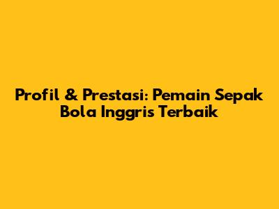 Profil & Prestasi: Pemain Sepak Bola Inggris Terbaik