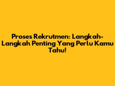 Proses Rekrutmen: Langkah-Langkah Penting Yang Perlu Kamu Tahu!