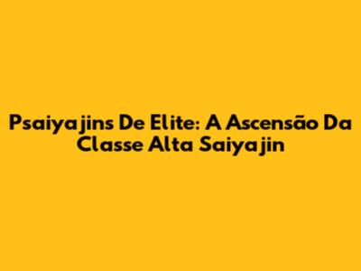 Psaiyajins De Elite: A Ascensão Da Classe Alta Saiyajin