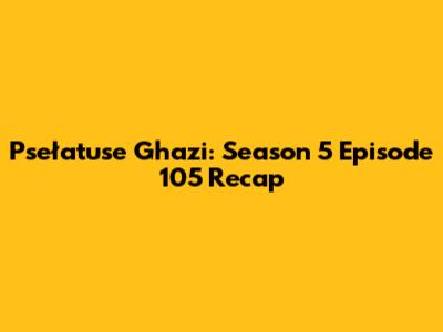 Psełatuse Ghazi: Season 5 Episode 105 Recap