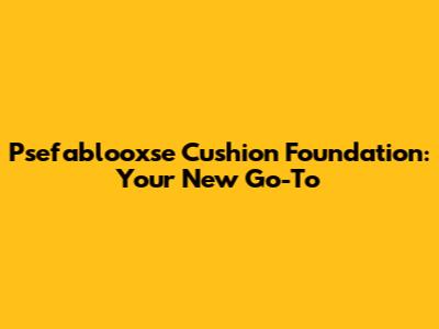 Psefablooxse Cushion Foundation: Your New Go-To