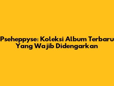 Pseheppyse: Koleksi Album Terbaru Yang Wajib Didengarkan