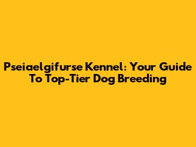 Pseiaelgifurse Kennel: Your Guide To Top-Tier Dog Breeding