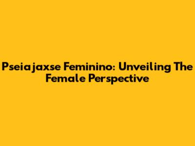 Pseiajaxse Feminino: Unveiling The Female Perspective