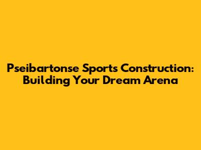 Pseibartonse Sports Construction: Building Your Dream Arena