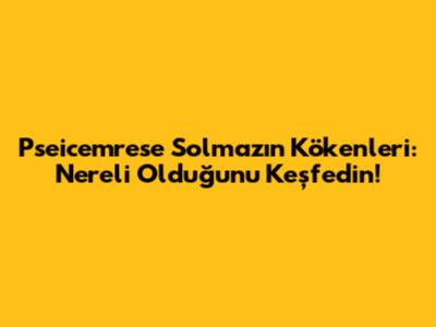 Pseicemrese Solmaz'ın Kökenleri: Nereli Olduğunu Keşfedin!