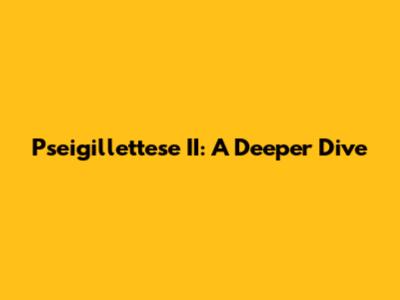 Pseigillettese II: A Deeper Dive