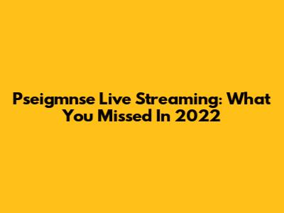 Pseigmnse Live Streaming: What You Missed In 2022