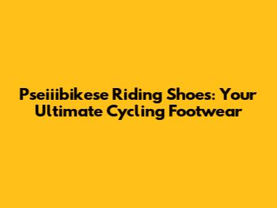 Pseiiibikese Riding Shoes: Your Ultimate Cycling Footwear