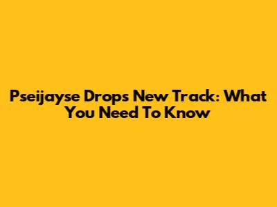 Pseijayse Drops New Track: What You Need To Know