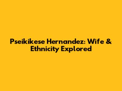 Pseikikese Hernandez: Wife & Ethnicity Explored