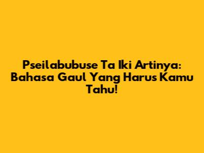 Pseilabubuse Ta Iki Artinya: Bahasa Gaul Yang Harus Kamu Tahu!