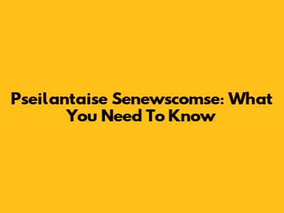 Pseilantaise Senewscomse: What You Need To Know