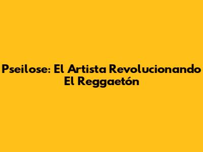 Pseilose: El Artista Revolucionando El Reggaetón