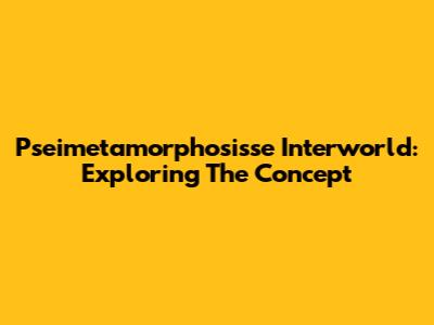Pseimetamorphosisse Interworld: Exploring The Concept