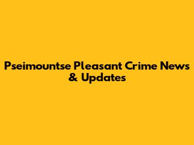 Pseimountse Pleasant Crime News & Updates