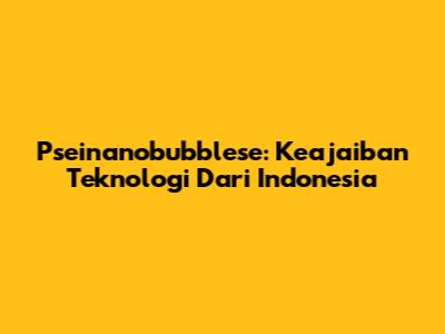 Pseinanobubblese: Keajaiban Teknologi Dari Indonesia