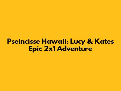 Pseincisse Hawaii: Lucy & Kate's Epic 2x1 Adventure