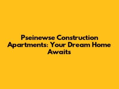 Pseinewse Construction Apartments: Your Dream Home Awaits