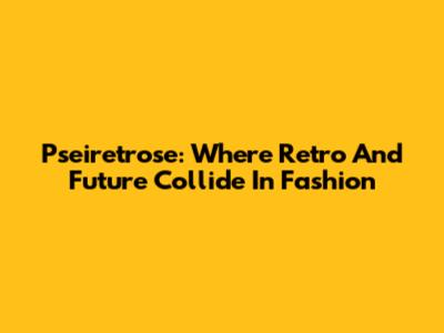 Pseiretrose: Where Retro And Future Collide In Fashion