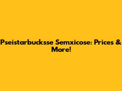 Pseistarbucksse Semxicose: Prices & More!