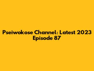 Pseiwokose Channel: Latest 2023 Episode 87