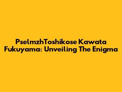 PselmzhToshikose Kawata Fukuyama: Unveiling The Enigma
