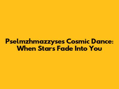 Pselmzhmazzyse's Cosmic Dance: When Stars Fade Into You