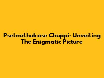 Pselmzlhukase Chuppi: Unveiling The Enigmatic Picture