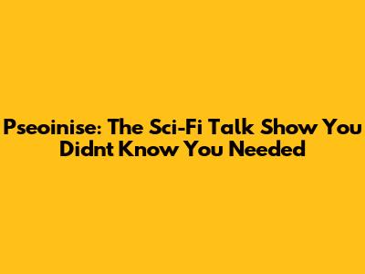 Pseoinise: The Sci-Fi Talk Show You Didn't Know You Needed