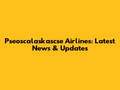 Pseoscalaskascse Airlines: Latest News & Updates