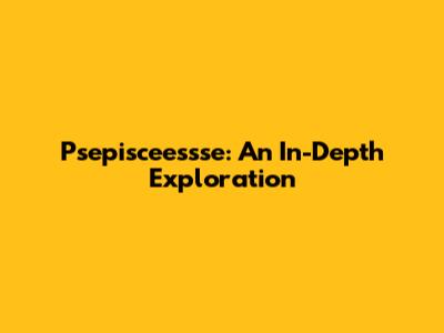 Psepisceessse: An In-Depth Exploration
