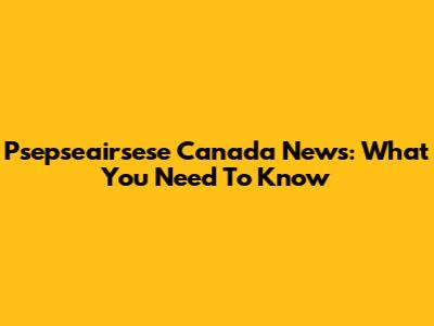 Psepseairsese Canada News: What You Need To Know