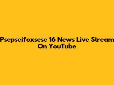 Psepseifoxsese 16 News Live Stream On YouTube