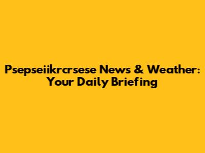 Psepseiikrcrsese News & Weather: Your Daily Briefing