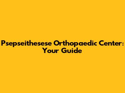 Psepseithesese Orthopaedic Center: Your Guide