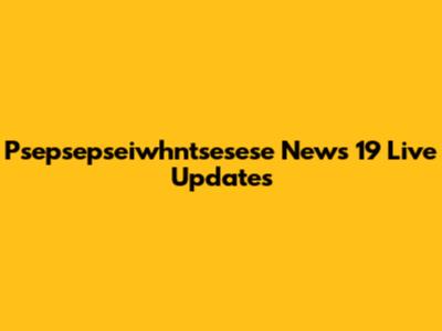 Psepsepseiwhntsesese News 19 Live Updates